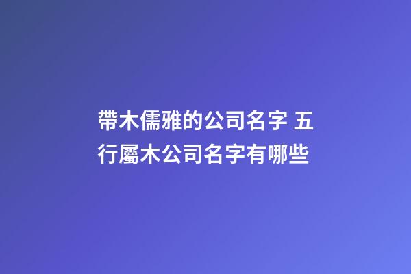 帶木儒雅的公司名字 五行屬木公司名字有哪些-第1張-公司起名-玄機派